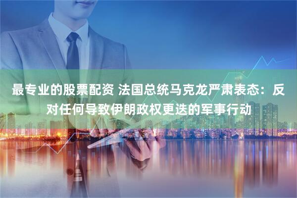 最专业的股票配资 法国总统马克龙严肃表态：反对任何导致伊朗政权更迭的军事行动