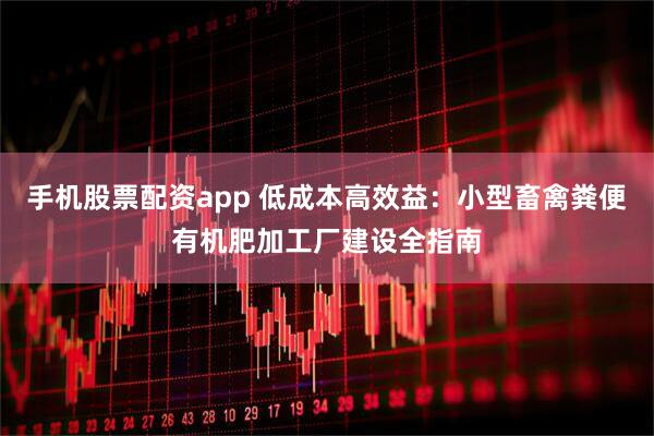 手机股票配资app 低成本高效益：小型畜禽粪便有机肥加工厂建设全指南