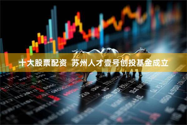 十大股票配资  苏州人才壹号创投基金成立