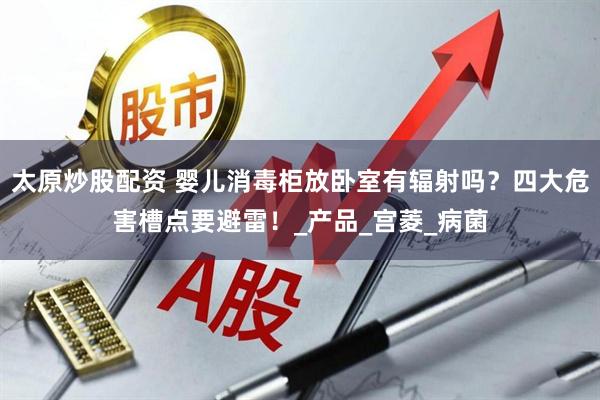 太原炒股配资 婴儿消毒柜放卧室有辐射吗？四大危害槽点要避雷！_产品_宫菱_病菌
