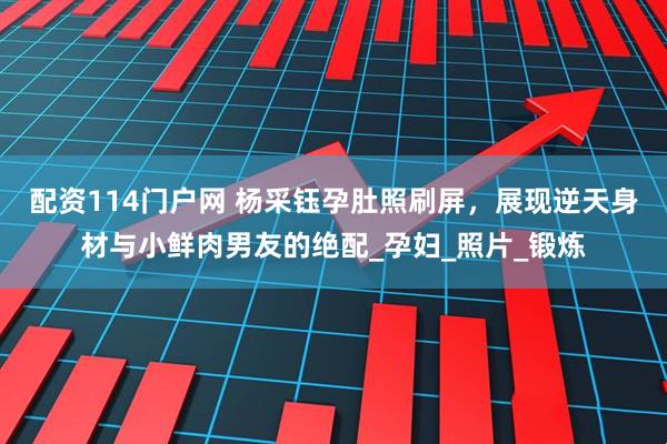 配资114门户网 杨采钰孕肚照刷屏，展现逆天身材与小鲜肉男友的绝配_孕妇_照片_锻炼