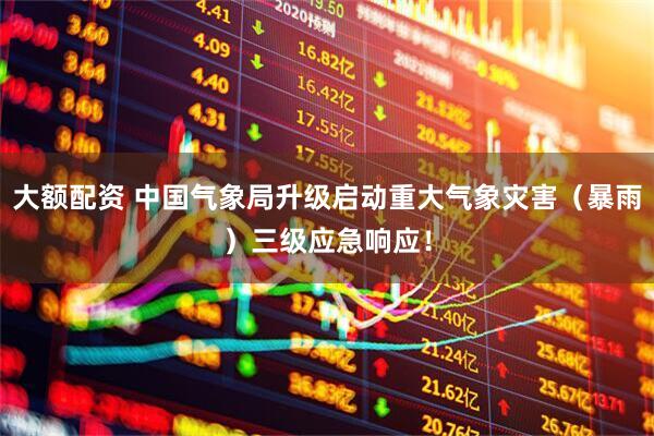 大额配资 中国气象局升级启动重大气象灾害（暴雨）三级应急响应！