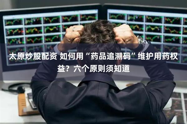 太原炒股配资 如何用“药品追溯码”维护用药权益？六个原则须知道