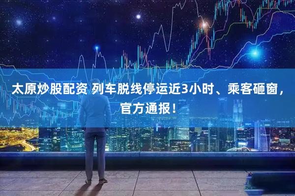 太原炒股配资 列车脱线停运近3小时、乘客砸窗，官方通报！