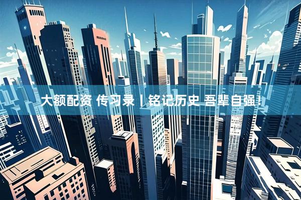 大额配资 传习录丨铭记历史 吾辈自强！