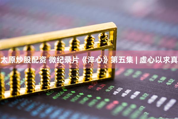 太原炒股配资 微纪录片《淬心》第五集 | 虚心以求真