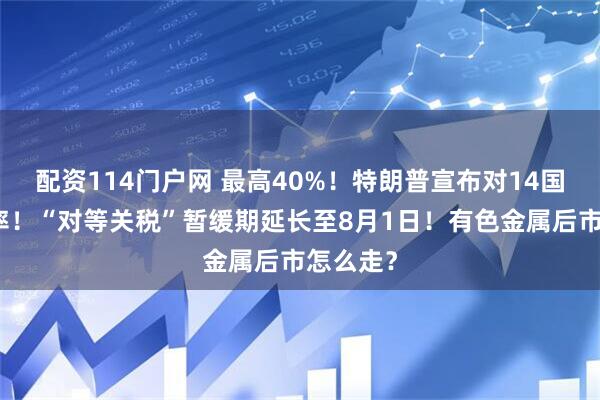 配资114门户网 最高40%！特朗普宣布对14国关税税率！“对等关税”暂缓期延长至8月1日！有色金属后市怎么走？