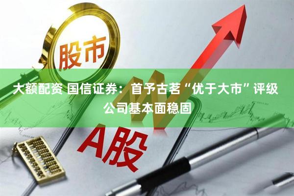 大额配资 国信证券：首予古茗“优于大市”评级 公司基本面稳固