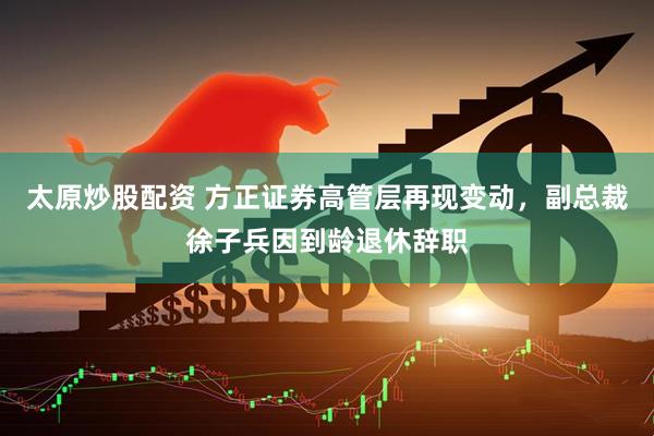 太原炒股配资 方正证券高管层再现变动，副总裁徐子兵因到龄退休辞职