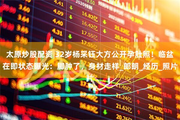 太原炒股配资 32岁杨采钰大方公开孕肚照！临盆在即状态曝光：脚肿了，身材走样_郎朗_经历_照片