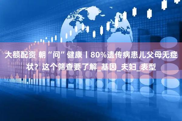 大额配资 朝“问”健康丨80%遗传病患儿父母无症状？这个筛查要了解_基因_夫妇_表型
