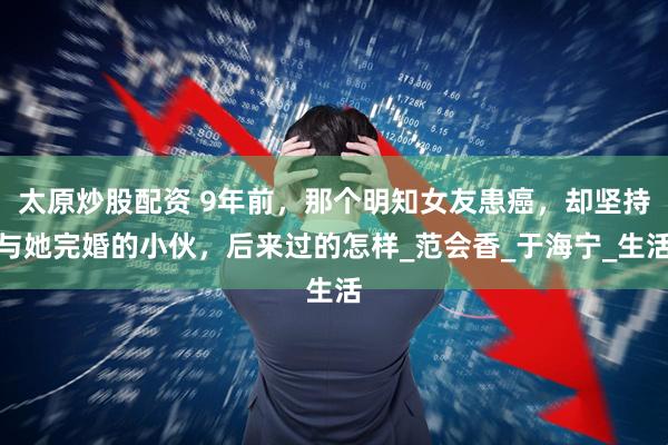 太原炒股配资 9年前，那个明知女友患癌，却坚持与她完婚的小伙，后来过的怎样_范会香_于海宁_生活