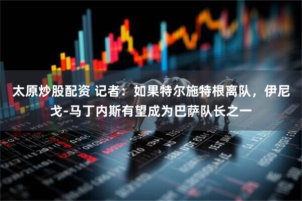 太原炒股配资 记者：如果特尔施特根离队，伊尼戈-马丁内斯有望成为巴萨队长之一
