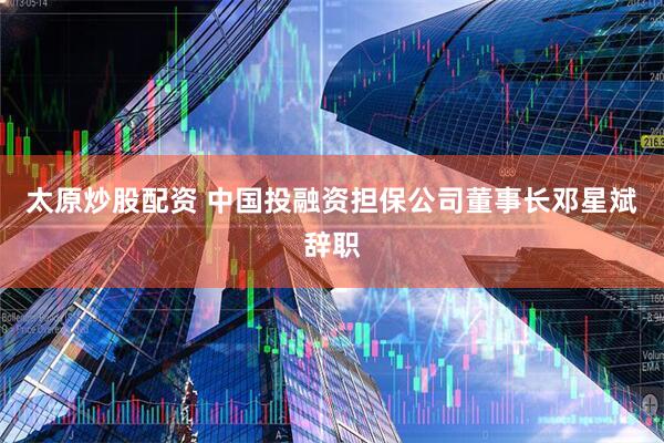 太原炒股配资 中国投融资担保公司董事长邓星斌辞职
