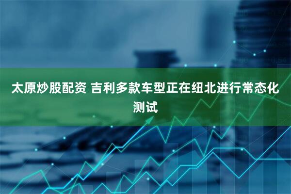 太原炒股配资 吉利多款车型正在纽北进行常态化测试