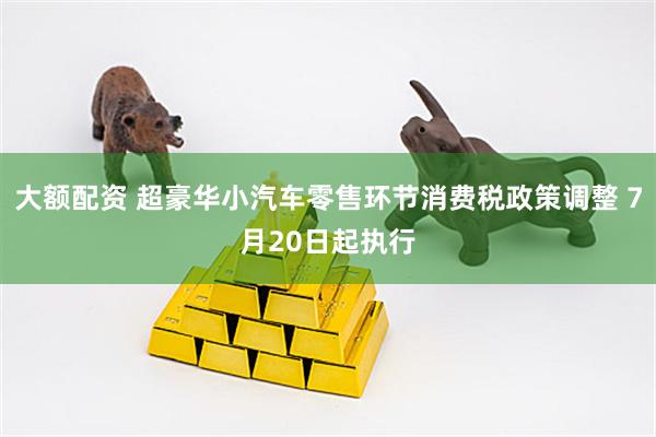 大额配资 超豪华小汽车零售环节消费税政策调整 7月20日起执行