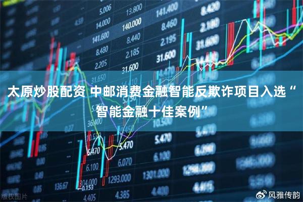 太原炒股配资 中邮消费金融智能反欺诈项目入选“智能金融十佳案例”