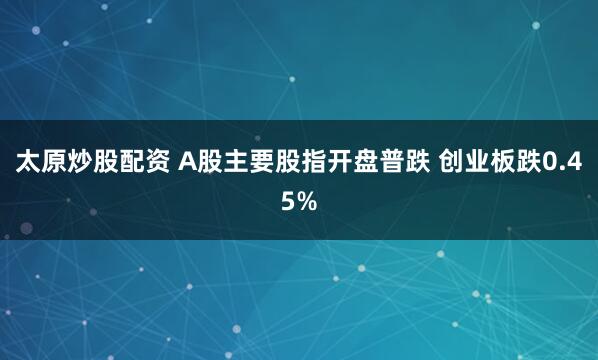 太原炒股配资 A股主要股指开盘普跌 创业板跌0.45%