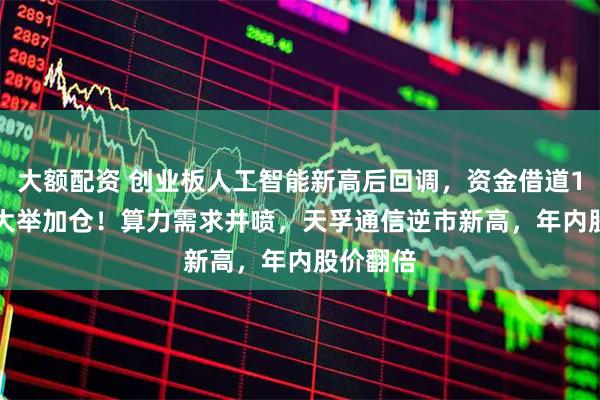 大额配资 创业板人工智能新高后回调，资金借道159363大举加仓！算力需求井喷，天孚通信逆市新高，年内股价翻倍