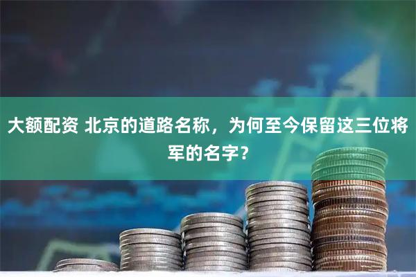 大额配资 北京的道路名称，为何至今保留这三位将军的名字？