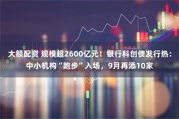 大额配资 规模超2600亿元！银行科创债发行热：中小机构“跑步”入场，9月再添10家
