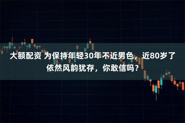大额配资 为保持年轻30年不近男色，近80岁了依然风韵犹存，你敢信吗？
