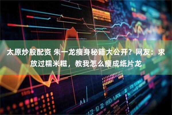 太原炒股配资 朱一龙瘦身秘籍大公开？网友：求放过糯米糍，教我怎么瘦成纸片龙