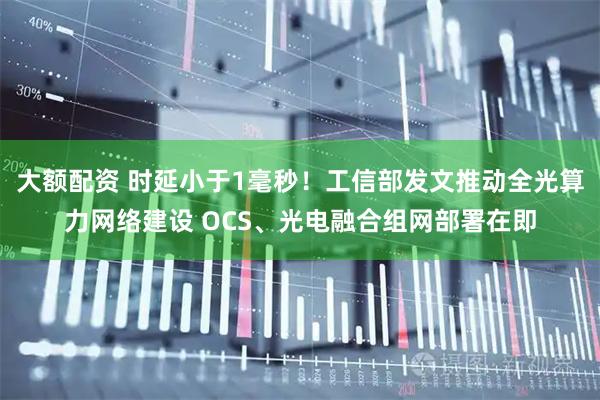 大额配资 时延小于1毫秒!工信部发文推动全光算力网络建设 OCS、光电融合组网部署在即