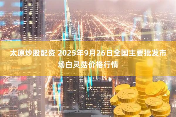 太原炒股配资 2025年9月26日全国主要批发市场白灵菇价格行情