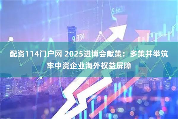 配资114门户网 2025进博会献策:多策并举筑牢中资企业海外权益屏障