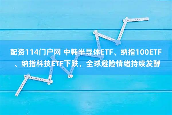 配资114门户网 中韩半导体ETF、纳指100ETF 、纳指科技ETF下跌，全球避险情绪持续发酵