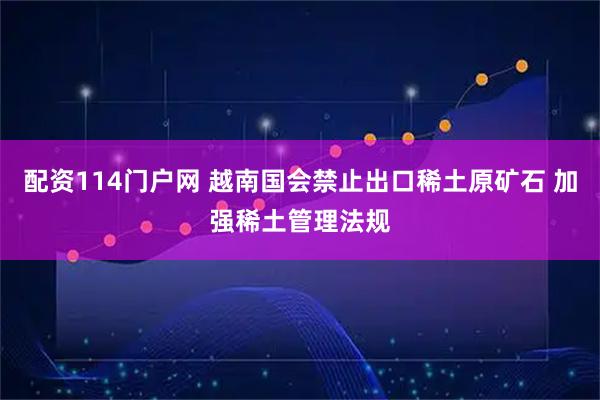 配资114门户网 越南国会禁止出口稀土原矿石 加强稀土管理法规