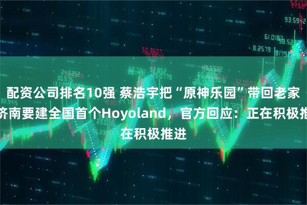 配资公司排名10强 蔡浩宇把“原神乐园”带回老家?济南要建全国首个Hoyoland,官方回应:正在积极推进