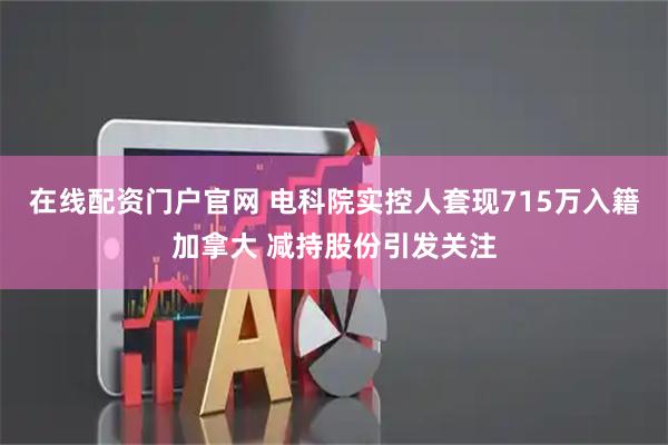在线配资门户官网 电科院实控人套现715万入籍加拿大 减持股份引发关注