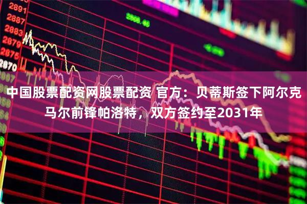 中国股票配资网股票配资 官方：贝蒂斯签下阿尔克马尔前锋帕洛特，双方签约至2031年