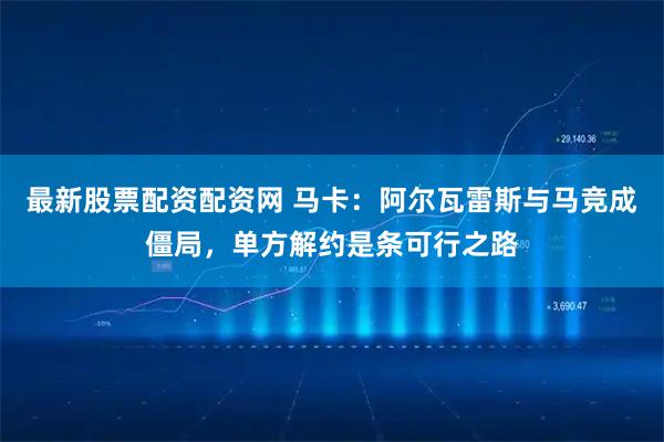 最新股票配资配资网 马卡:阿尔瓦雷斯与马竞成僵局,单方解约是条可行之路